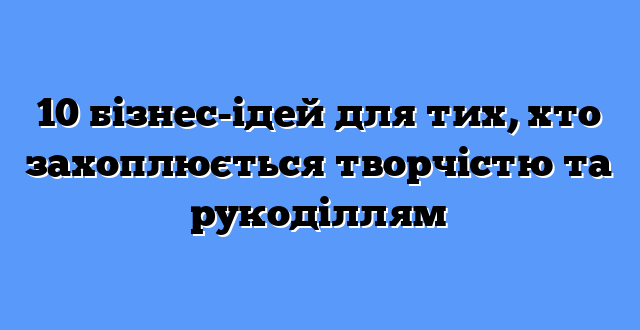 10 бізнес-ідей для тих, хто захоплюється творчістю та рукоділлям