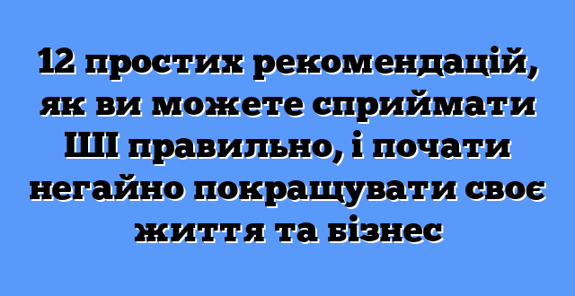 12 простих рекомендацій, як ви можете сприймати ШІ правильно, і почати негайно покращувати своє життя та бізнес
