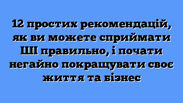 12 простих рекомендацій, як ви можете сприймати ШІ правильно, і почати негайно покращувати своє життя та бізнес