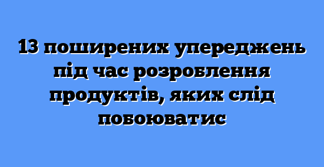 13 поширених упереджень під час розроблення продуктів, яких слід побоюватис