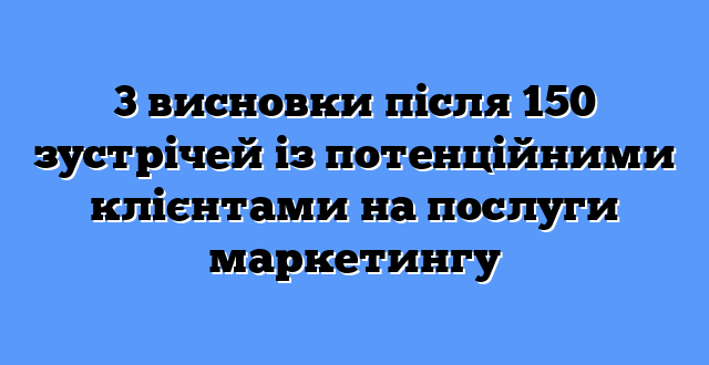 3 висновки після 150 зустрічей із потенційними клієнтами на послуги маркетингу