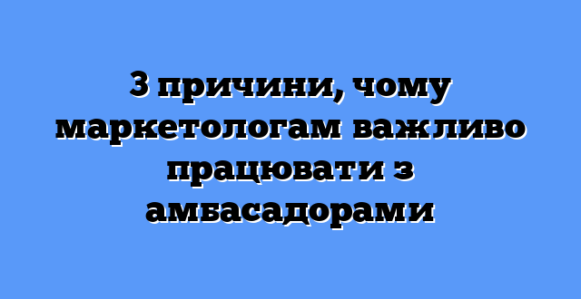3 причини, чому маркетологам важливо працювати з амбасадорами