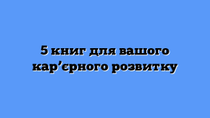5 книг для вашого кар’єрного розвитку