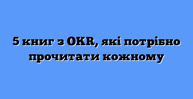 5 книг з OKR, які потрібно прочитати кожному