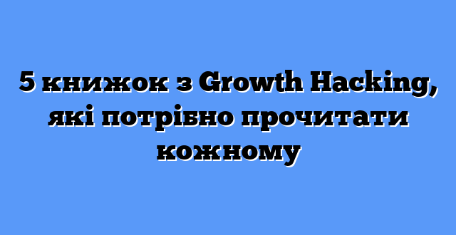 5 книжок з Growth Hacking, які потрібно прочитати кожному
