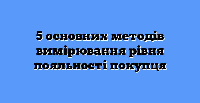 5 основних методів вимірювання рівня лояльності покупця