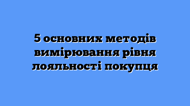 5 основних методів вимірювання рівня лояльності покупця