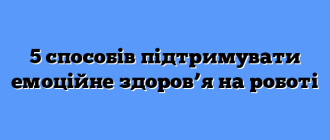5 способів підтримувати емоційне здоров’я на роботі