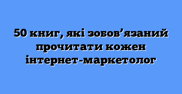 50 книг, які зобов’язаний прочитати кожен інтернет-маркетолог