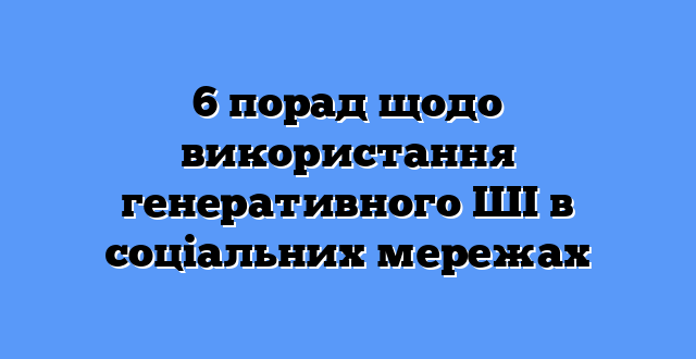 6 порад щодо використання генеративного ШІ в соціальних мережах