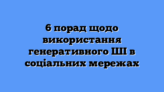 6 порад щодо використання генеративного ШІ в соціальних мережах