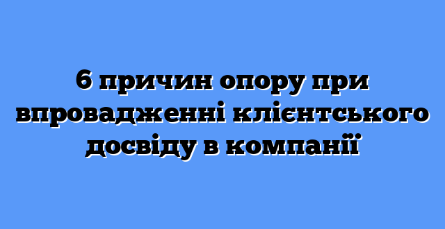 6 причин опору при впровадженні клієнтського досвіду в компанії
