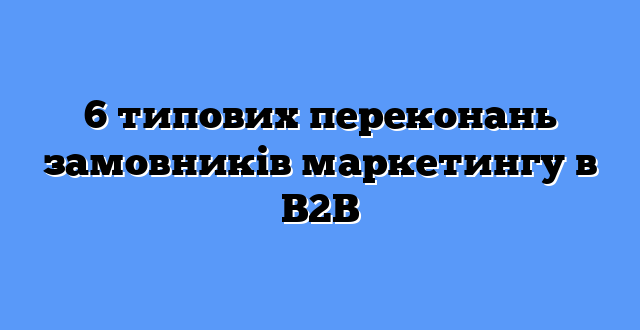 6 типових переконань замовників маркетингу в B2B