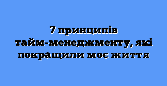 7 принципів тайм-менеджменту, які покращили моє життя