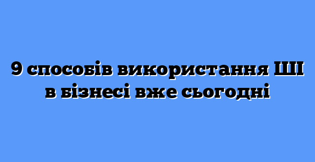 9 способів використання ШІ в бізнесі вже сьогодні