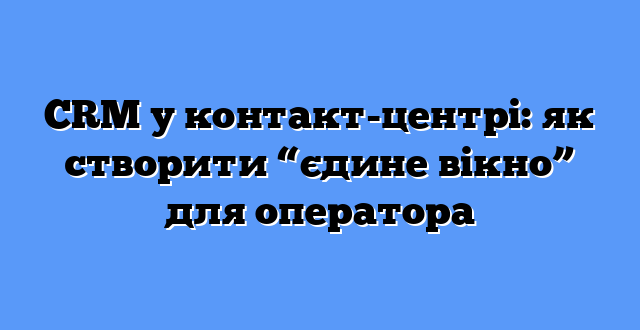 CRM у контакт-центрі: як створити “єдине вікно” для оператора