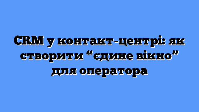 CRM у контакт-центрі: як створити “єдине вікно” для оператора