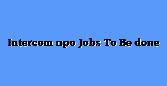 Intercom про Jobs To Be done