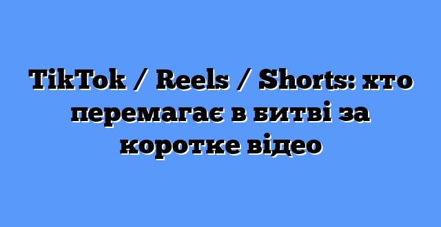 TikTok / Reels / Shorts: хто перемагає в битві за коротке відео