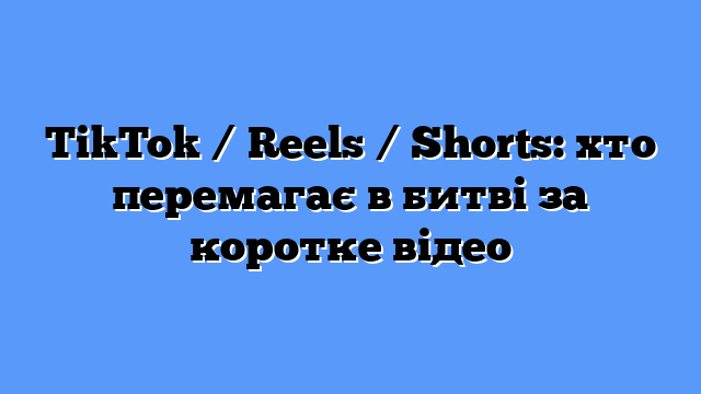 TikTok / Reels / Shorts: хто перемагає в битві за коротке відео