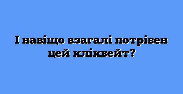 І навіщо взагалі потрібен цей клікбейт?