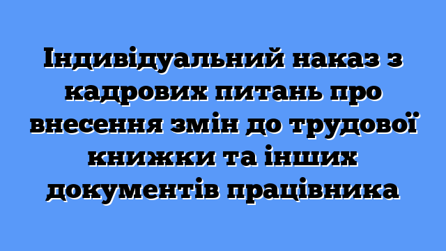 Індивідуальний наказ з кадрових питань про внесення змін до трудової книжки та інших документів працівника