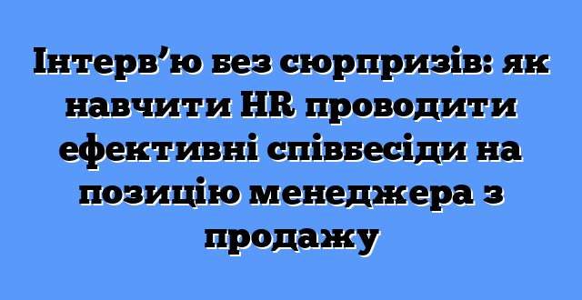 Інтерв’ю без сюрпризів: як навчити HR проводити ефективні співбесіди на позицію менеджера з продажу