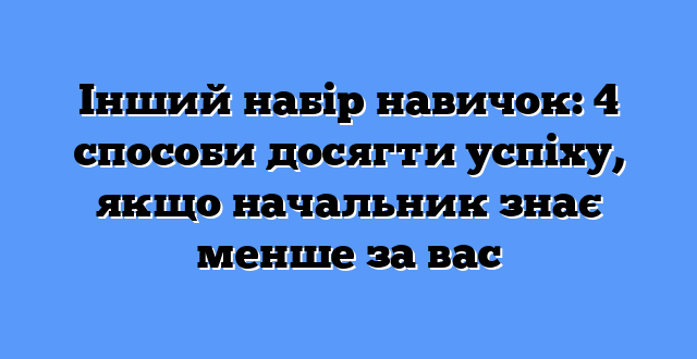 Інший набір навичок: 4 способи досягти успіху, якщо начальник знає менше за вас