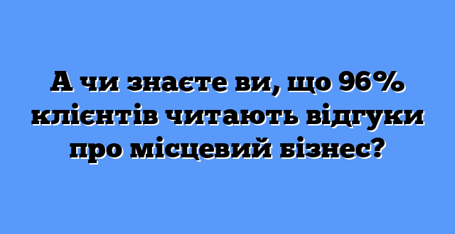 А чи знаєте ви, що 96% клієнтів читають відгуки про місцевий бізнес?