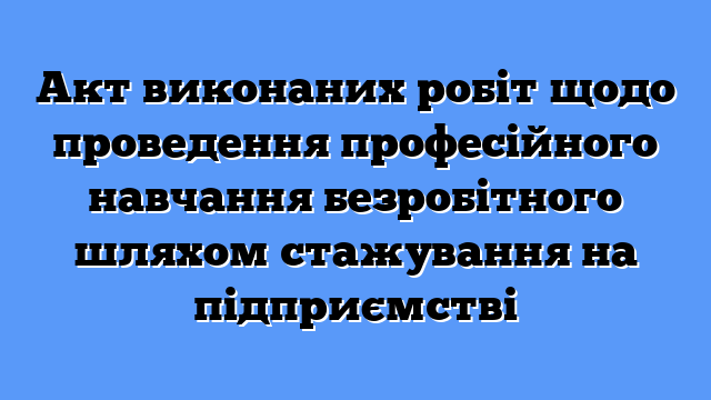 Акт виконаних робіт щодо проведення професійного навчання безробітного шляхом стажування на підприємстві