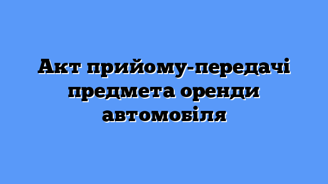Акт прийому-передачі предмета оренди автомобіля