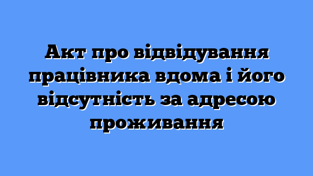 Акт про відвідування працівника вдома і його відсутність за адресою проживання
