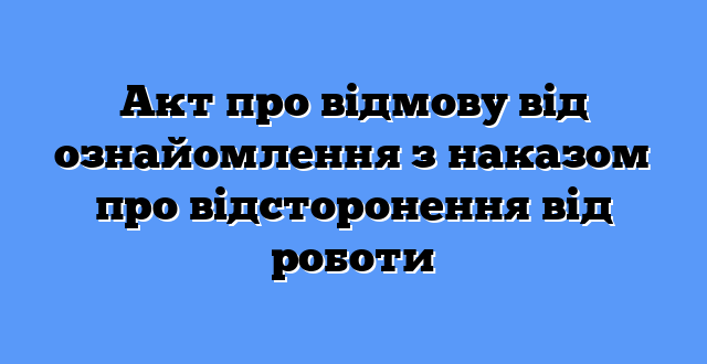 Акт про відмову від ознайомлення з наказом про відсторонення від роботи