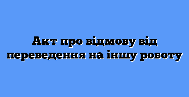 Акт про відмову від переведення на іншу роботу
