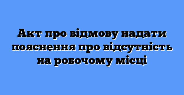 Акт про відмову надати пояснення про відсутність на робочому місці