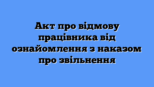 Акт про відмову працівника від ознайомлення з наказом про звільнення
