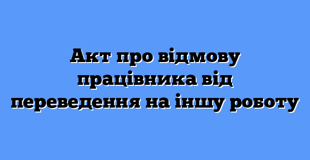 Акт про відмову працівника від переведення на іншу роботу