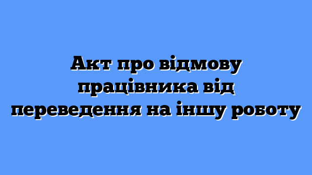 Акт про відмову працівника від переведення на іншу роботу