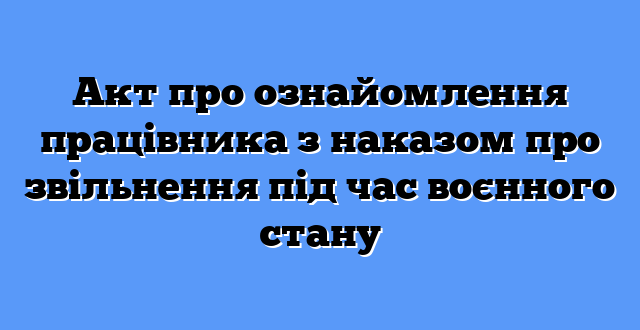 Акт про ознайомлення працівника з наказом про звільнення під час воєнного стану