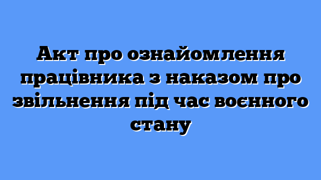 Акт про ознайомлення працівника з наказом про звільнення під час воєнного стану