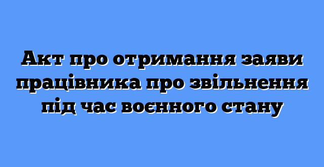 Акт про отримання заяви працівника про звільнення під час воєнного стану