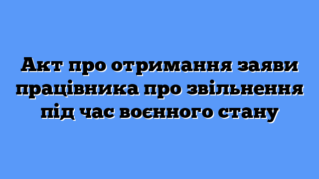 Акт про отримання заяви працівника про звільнення під час воєнного стану