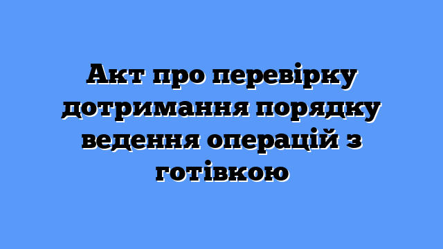 Акт про перевірку дотримання порядку ведення операцій з готівкою