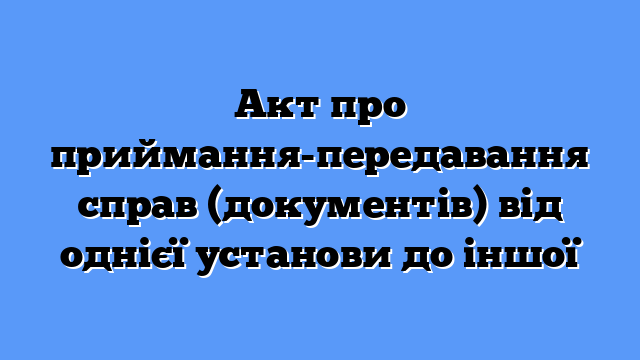 Акт про приймання-передавання справ (документів) від однієї установи до іншої
