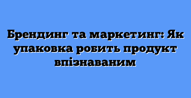 Брендинг та маркетинг: Як упаковка робить продукт впізнаваним