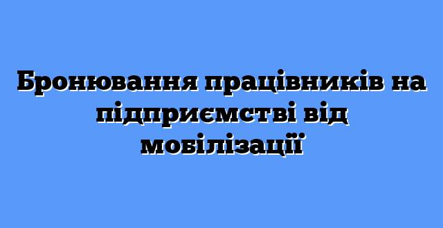 Бронювання працівників на підприємстві від мобілізації