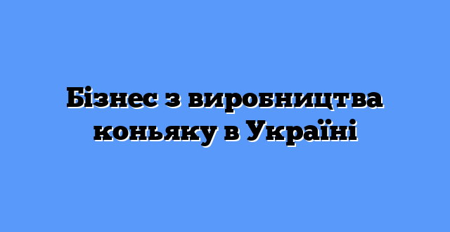 Бізнес з виробництва коньяку в Україні