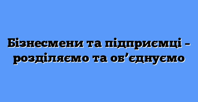 Бізнесмени та підприємці – розділяємо та об’єднуємо