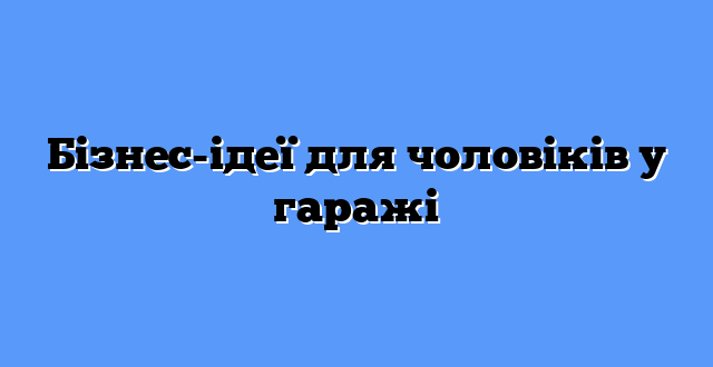 Бізнес-ідеї для чоловіків у гаражі