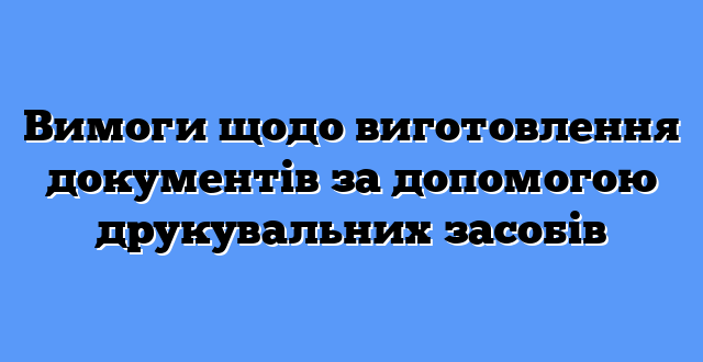 Вимоги щодо виготовлення документів за допомогою друкувальних засобів